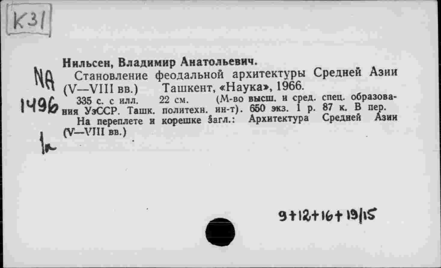 ﻿кз/
lift
I49fe
U
Нильсен, Владимир Анатольевич.
Становление феодальной архитектуры Средней Азии (V—VIII вв.)	Ташкент, «Наука», 1966.
335 с. с илл. 22 см.	(М-во высш, и сред. спец, образова-
ния УэССР. Ташк. политехи, ин-т). 650 экз. 1 р. 87 к. В пер.
На переплете и корешке 5агл.: Архитектура Средней Азии (V—VJII вв.)
